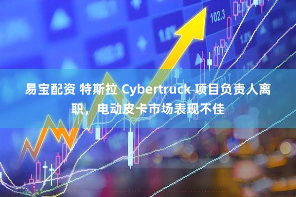易宝配资 特斯拉 Cybertruck 项目负责人离职，电动皮卡市场表现不佳