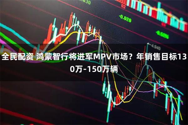 全民配资 鸿蒙智行将进军MPV市场？年销售目标130万-150万辆