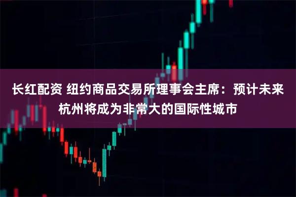 长红配资 纽约商品交易所理事会主席：预计未来杭州将成为非常大的国际性城市