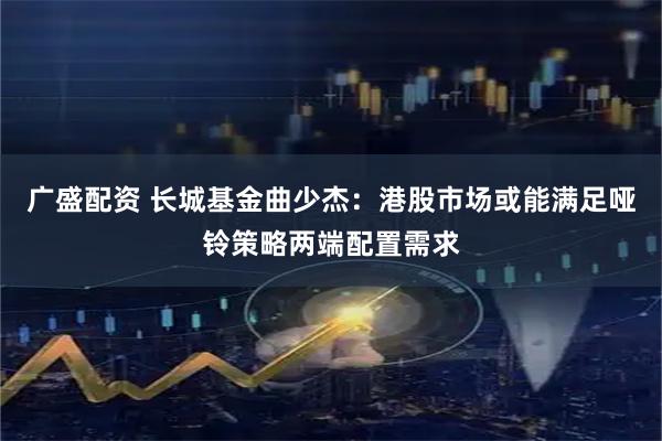 广盛配资 长城基金曲少杰：港股市场或能满足哑铃策略两端配置需求