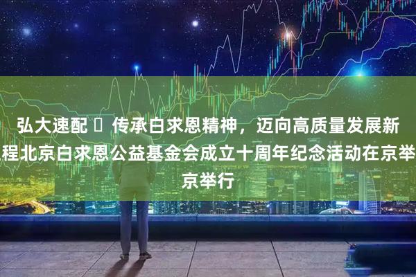 弘大速配 ​传承白求恩精神，迈向高质量发展新征程北京白求恩公益基金会成立十周年纪念活动在京举行