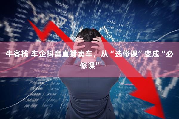 牛客栈 车企抖音直播卖车，从“选修课”变成“必修课”
