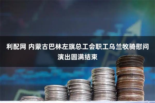 利配网 内蒙古巴林左旗总工会职工乌兰牧骑慰问演出圆满结束