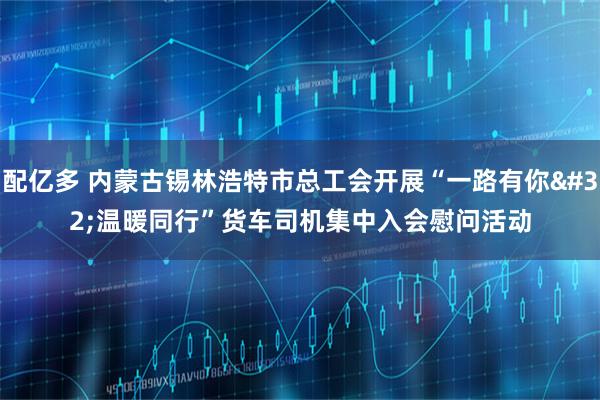 配亿多 内蒙古锡林浩特市总工会开展“一路有你 温暖同行”货车司机集中入会慰问活动