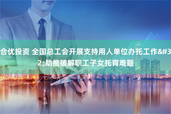 合优投资 全国总工会开展支持用人单位办托工作 助推破解职工子女托育难题