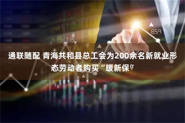 通联随配 青海共和县总工会为200余名新就业形态劳动者购买“暖新保”