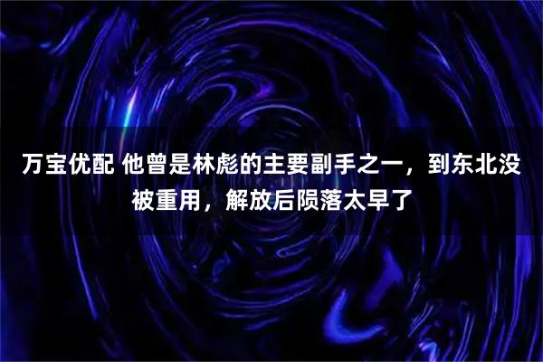 万宝优配 他曾是林彪的主要副手之一，到东北没被重用，解放后陨落太早了