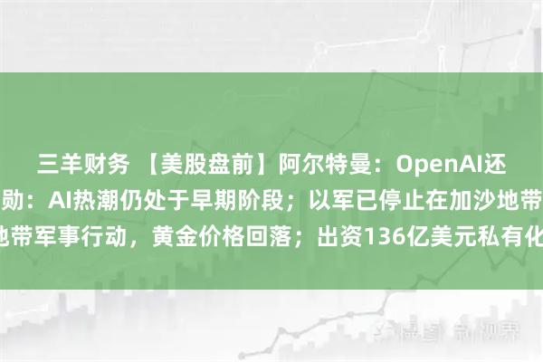 三羊财务 【美股盘前】阿尔特曼：OpenAI还将有重大交易产生；黄仁勋：AI热潮仍处于早期阶段；以军已停止在加沙地带军事行动，黄金价格回落；出资136亿美元私有化恒生银行，汇丰跌超6%