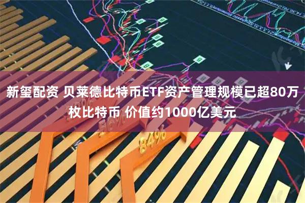 新玺配资 贝莱德比特币ETF资产管理规模已超80万枚比特币 价值约1000亿美元