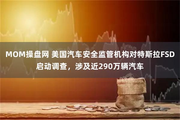 MOM操盘网 美国汽车安全监管机构对特斯拉FSD启动调查，涉及近290万辆汽车