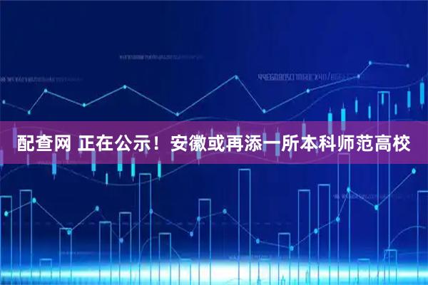 配查网 正在公示！安徽或再添一所本科师范高校