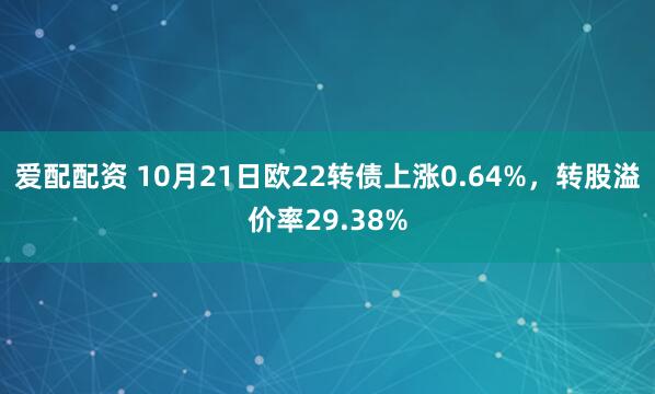 爱配配资 10月21日欧22转债上涨0.64%，转股溢价率29.38%