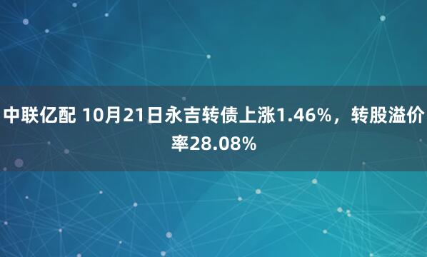 中联亿配 10月21日永吉转债上涨1.46%，转股溢价率28.08%