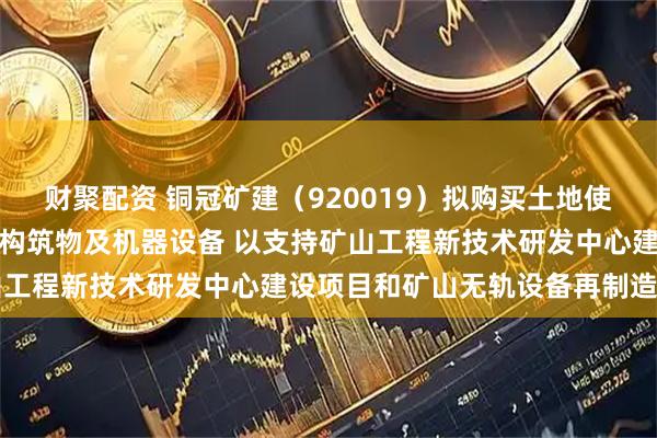 财聚配资 铜冠矿建（920019）拟购买土地使用权、地上房屋建筑物、构筑物及机器设备 以支持矿山工程新技术研发中心建设项目和矿山无轨设备再制造项目