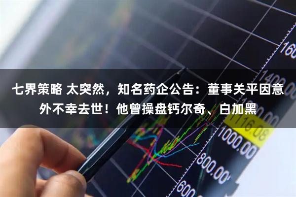 七界策略 太突然，知名药企公告：董事关平因意外不幸去世！他曾操盘钙尔奇、白加黑