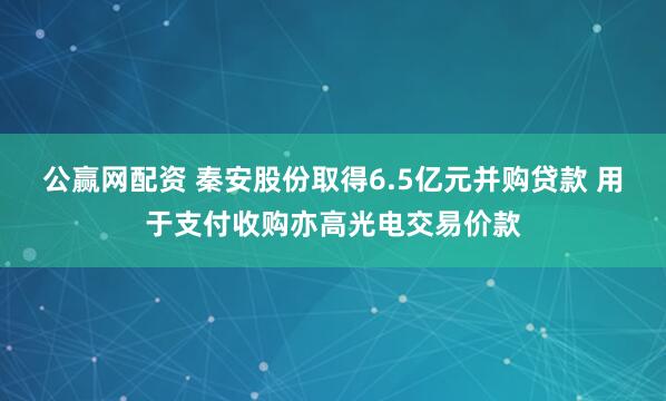 公赢网配资 秦安股份取得6.5亿元并购贷款 用于支付收购亦高光电交易价款