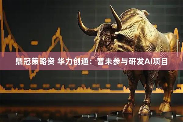 鼎冠策略资 华力创通：暂未参与研发AI项目