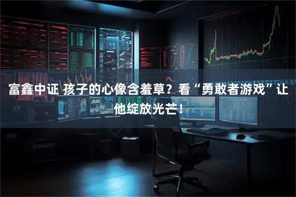 富鑫中证 孩子的心像含羞草？看“勇敢者游戏”让他绽放光芒！