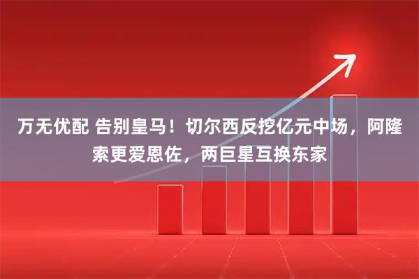 万无优配 告别皇马！切尔西反挖亿元中场，阿隆索更爱恩佐，两巨星互换东家