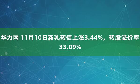 华力网 11月10日新乳转债上涨3.44%，转股溢价率33.09%