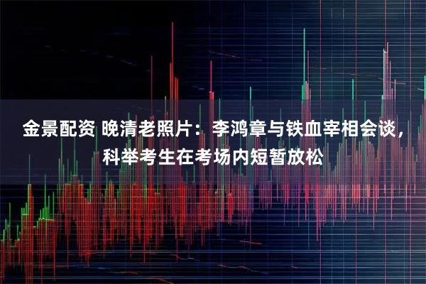 金景配资 晚清老照片：李鸿章与铁血宰相会谈，科举考生在考场内短暂放松