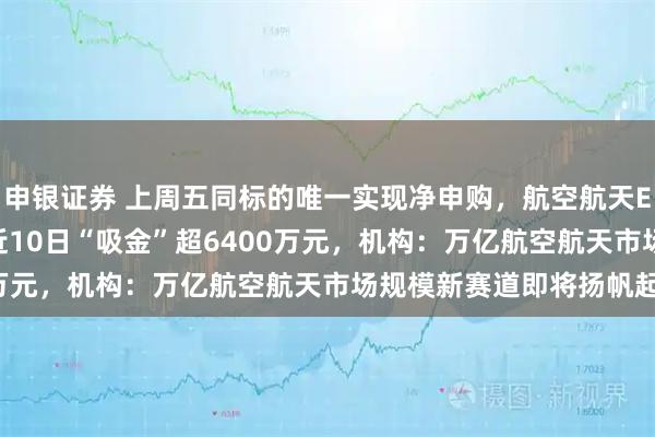 申银证券 上周五同标的唯一实现净申购，航空航天ETF天弘（159241）近10日“吸金”超6400万元，机构：万亿航空航天市场规模新赛道即将扬帆起航