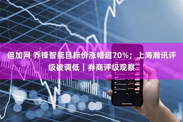 倍加网 乔锋智能目标价涨幅超70%;上海瀚讯评级被调低|券商评级观察