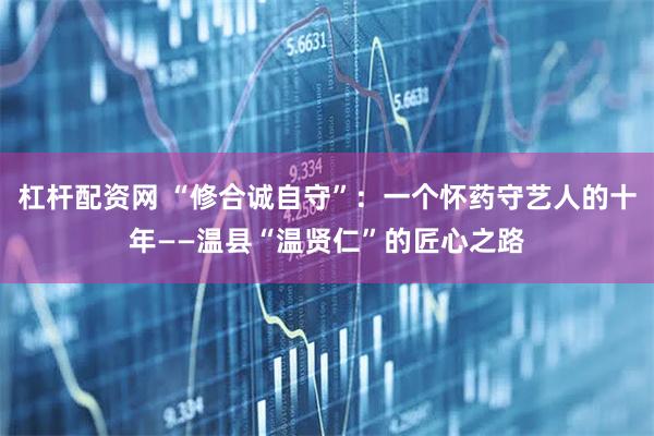 杠杆配资网 “修合诚自守”：一个怀药守艺人的十年——温县“温贤仁”的匠心之路
