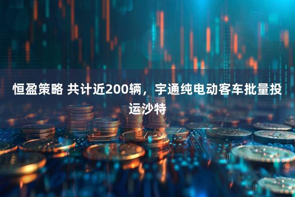 恒盈策略 共计近200辆，宇通纯电动客车批量投运沙特
