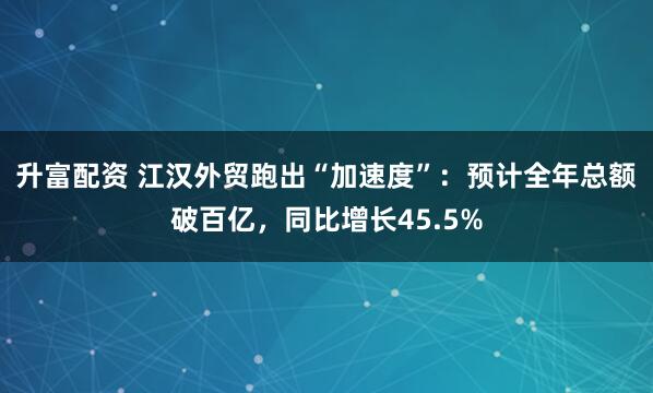 升富配资 江汉外贸跑出“加速度”：预计全年总额破百亿，同比增长45.5%