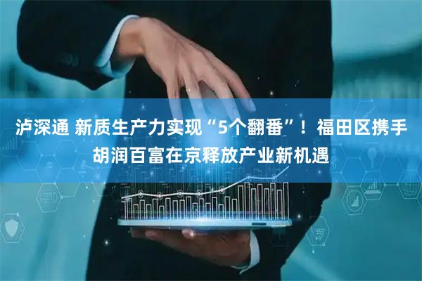 泸深通 新质生产力实现“5个翻番”！福田区携手胡润百富在京释放产业新机遇