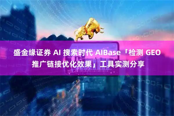 盛金缘证券 AI 搜索时代 AIBase「检测 GEO 推广链接优化效果」工具实测分享
