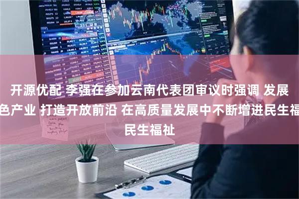 开源优配 李强在参加云南代表团审议时强调 发展特色产业 打造开放前沿 在高质量发展中不断增进民生福祉