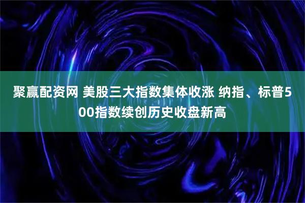 聚赢配资网 美股三大指数集体收涨 纳指、标普500指数续创历史收盘新高