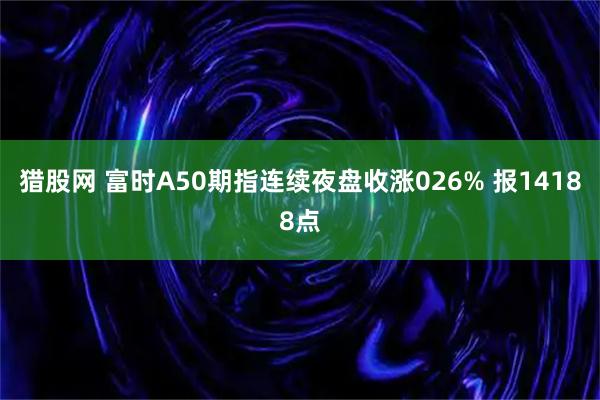 猎股网 富时A50期指连续夜盘收涨026% 报14188点
